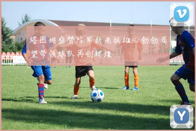 塔图姆盛赞绿军新老板雄心勃勃渴望带领球队再创辉煌