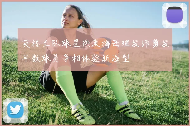 英格兰队球星热衷梅西理发师剪发半数球员争相体验新造型