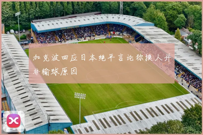 加克波回应日本绝平言论称换人并非输球原因