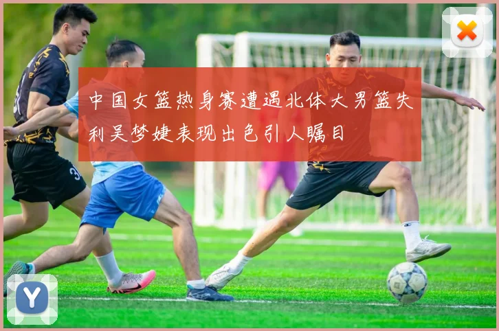 中国女篮热身赛遭遇北体大男篮失利吴梦婕表现出色引人瞩目