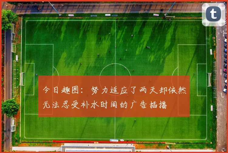 今日趣图：努力适应了两天却依然无法忍受补水时间的广告插播