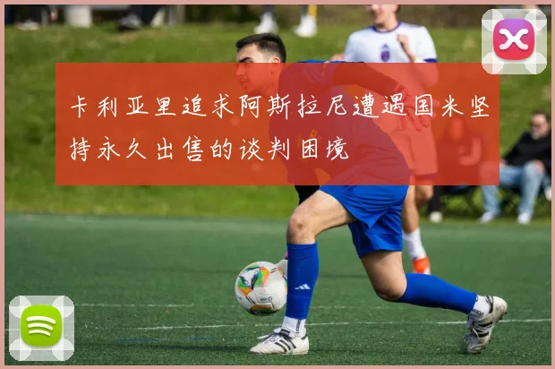 卡利亚里追求阿斯拉尼遭遇国米坚持永久出售的谈判困境