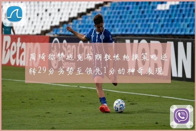 周琦称赞迈克布朗教练轮换策略逆转29分劣势至领先1分的神奇表现
