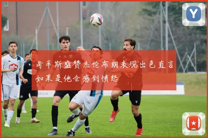 考辛斯盛赞杰伦布朗表现出色直言如果是他会感到愤怒