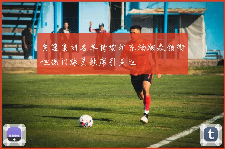 男篮集训名单持续扩充杨瀚森领衔但热门球员缺席引关注