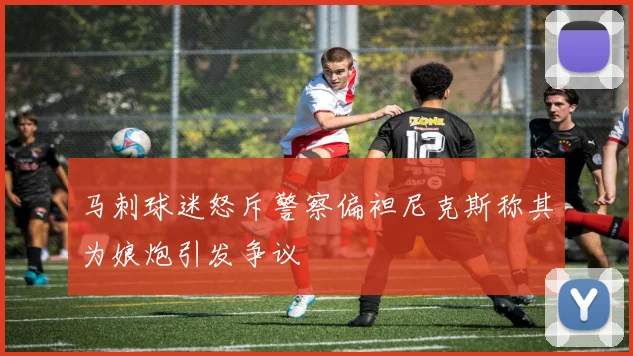 马刺球迷怒斥警察偏袒尼克斯称其为娘炮引发争议