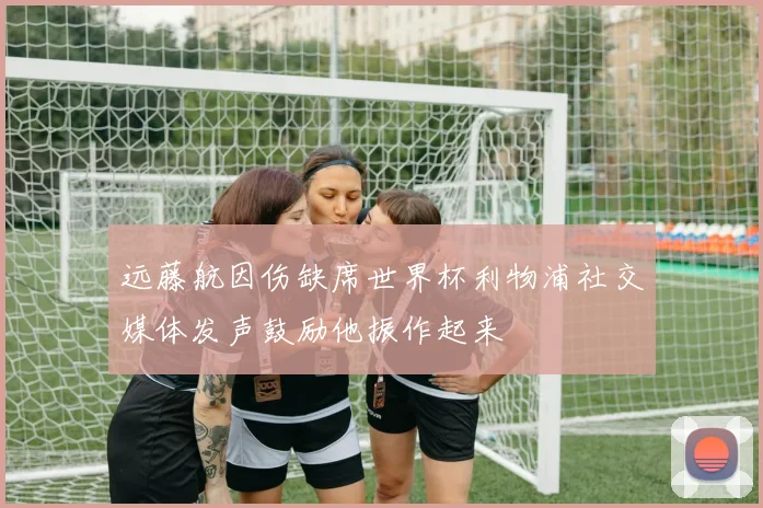远藤航因伤缺席世界杯利物浦社交媒体发声鼓励他振作起来