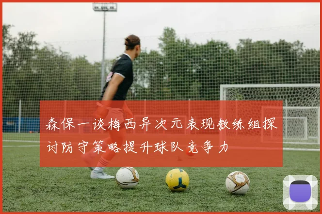 森保一谈梅西异次元表现教练组探讨防守策略提升球队竞争力