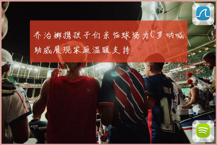 乔治娜携孩子们亲临球场为C罗呐喊助威展现家庭温暖支持