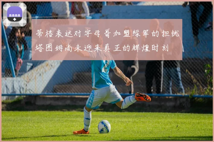 蒂格表达对字母哥加盟绿军的担忧塔图姆尚未迎来真正的辉煌时刻