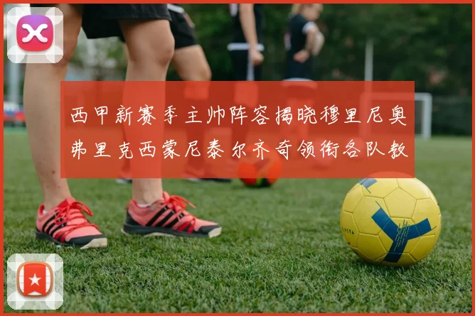 西甲新赛季主帅阵容揭晓穆里尼奥弗里克西蒙尼泰尔齐奇领衔各队教练团